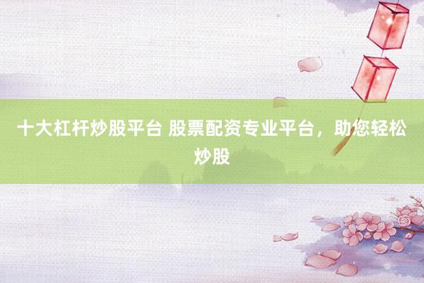 十大杠杆炒股平台 股票配资专业平台，助您轻松炒股