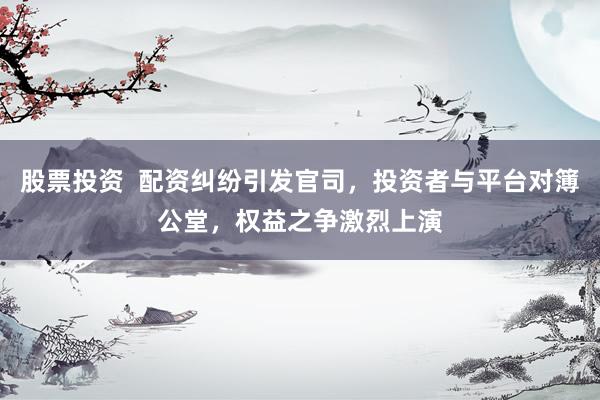 股票投资  配资纠纷引发官司，投资者与平台对簿公堂，权益之争激烈上演