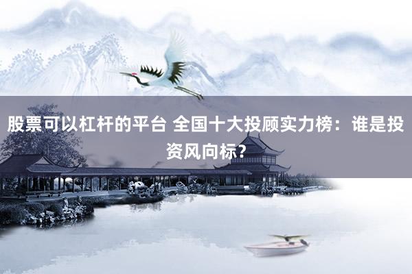 股票可以杠杆的平台 全国十大投顾实力榜：谁是投资风向标？