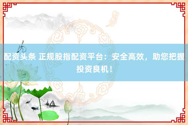 配资头条 正规股指配资平台：安全高效，助您把握投资良机！
