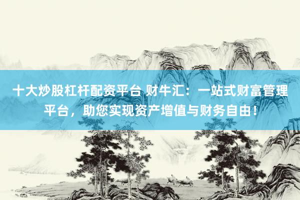 十大炒股杠杆配资平台 财牛汇：一站式财富管理平台，助您实现资产增值与财务自由！