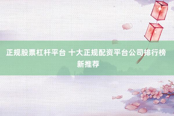 正规股票杠杆平台 十大正规配资平台公司排行榜  新推荐