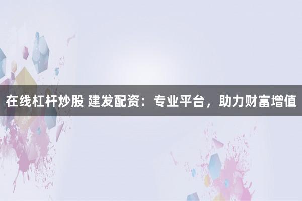 在线杠杆炒股 建发配资：专业平台，助力财富增值