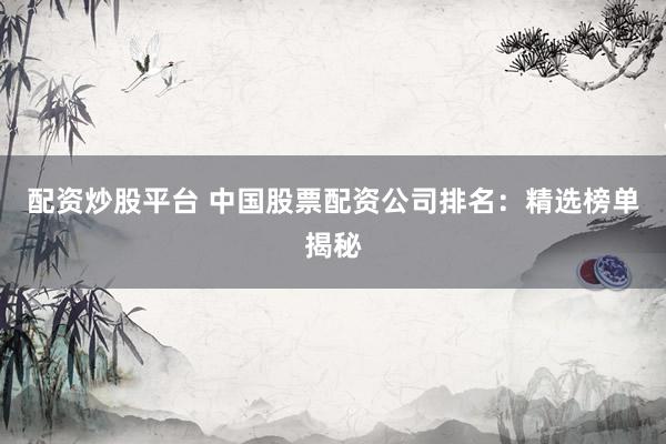 配资炒股平台 中国股票配资公司排名：精选榜单揭秘