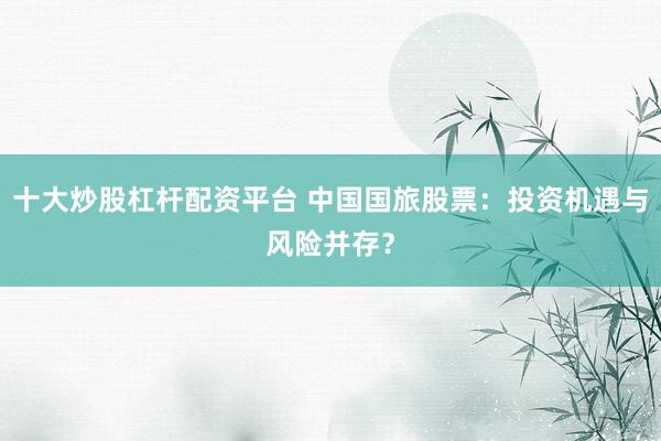 十大炒股杠杆配资平台 中国国旅股票：投资机遇与风险并存？