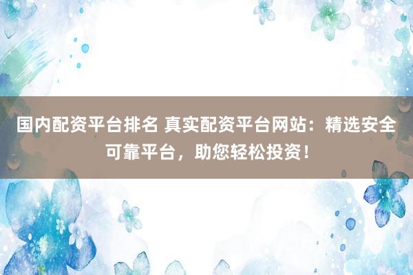 国内配资平台排名 真实配资平台网站：精选安全可靠平台，助您轻松投资！