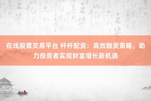 在线股票交易平台 杆杆配资：高效融资策略，助力投资者实现财富增长新机遇