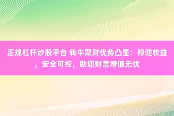 正规杠杆炒股平台 犇牛聚财优势凸显：稳健收益，安全可控，助您财富增值无忧