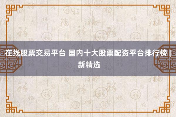 在线股票交易平台 国内十大股票配资平台排行榜 | 新精选