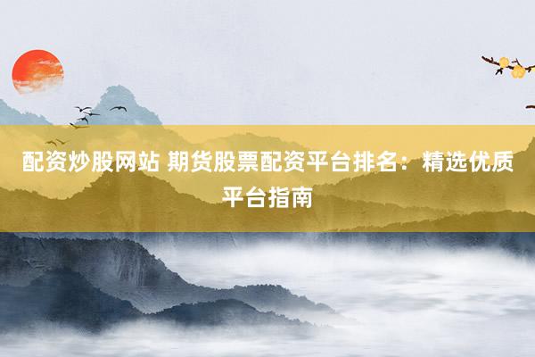 配资炒股网站 期货股票配资平台排名：精选优质平台指南