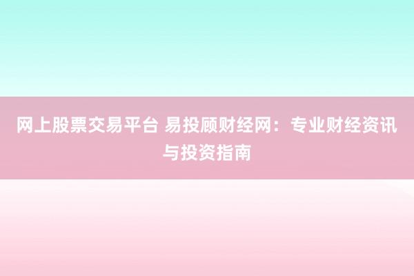 网上股票交易平台 易投顾财经网：专业财经资讯与投资指南