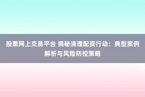 股票网上交易平台 揭秘清理配资行动：典型案例解析与风险防控策略