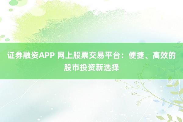 证券融资APP 网上股票交易平台：便捷、高效的股市投资新选择