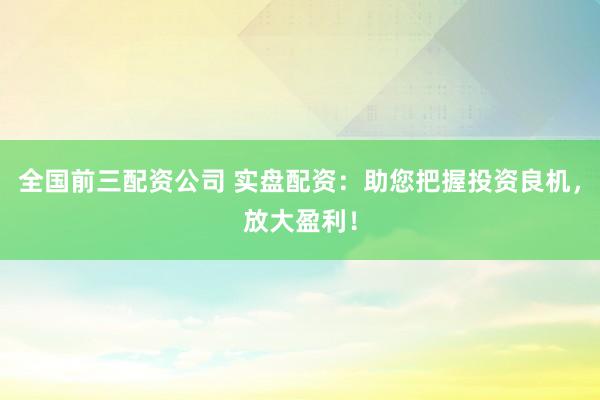 全国前三配资公司 实盘配资：助您把握投资良机，放大盈利！