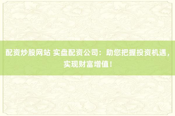 配资炒股网站 实盘配资公司：助您把握投资机遇，实现财富增值！