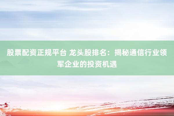股票配资正规平台 龙头股排名：揭秘通信行业领军企业的投资机遇