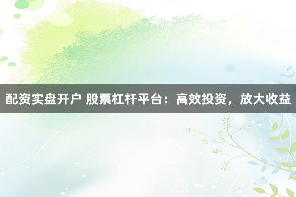 配资实盘开户 股票杠杆平台：高效投资，放大收益