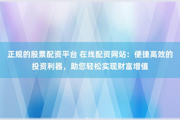 正规的股票配资平台 在线配资网站：便捷高效的投资利器，助您轻松实现财富增值