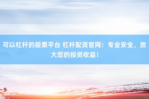 可以杠杆的股票平台 杠杆配资官网：专业安全，放大您的投资收益！
