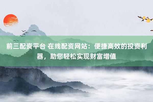 前三配资平台 在线配资网站：便捷高效的投资利器，助您轻松实现财富增值