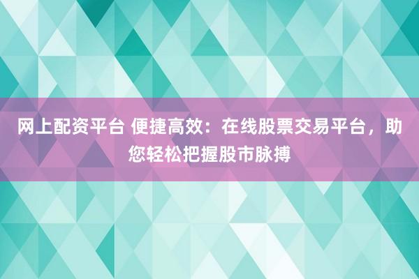 网上配资平台 便捷高效：在线股票交易平台，助您轻松把握股市脉搏