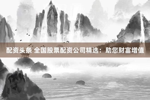 配资头条 全国股票配资公司精选：助您财富增值