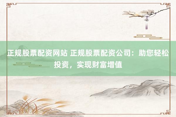 正规股票配资网站 正规股票配资公司：助您轻松投资，实现财富增值
