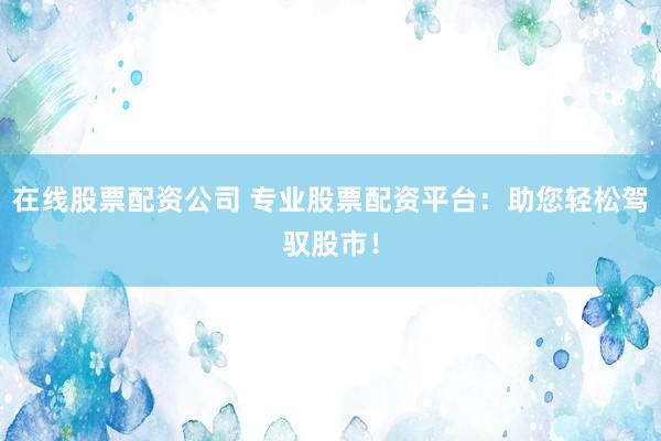 在线股票配资公司 专业股票配资平台：助您轻松驾驭股市！