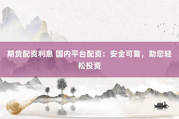 期货配资利息 国内平台配资：安全可靠，助您轻松投资