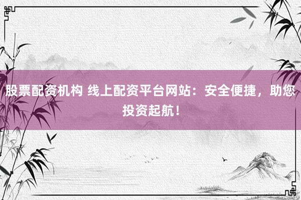 股票配资机构 线上配资平台网站：安全便捷，助您投资起航！