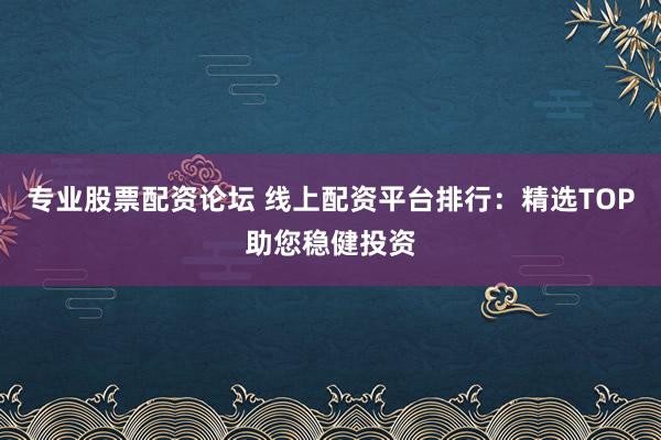 专业股票配资论坛 线上配资平台排行：精选TOP助您稳健投资