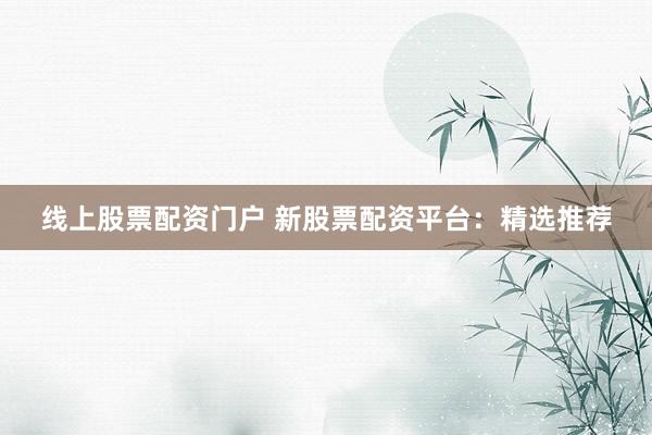 线上股票配资门户 新股票配资平台：精选推荐