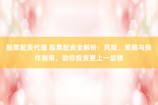 股票配资代理 股票配资全解析：风险、策略与操作指南，助你投资更上一层楼