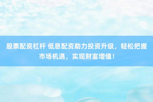 股票配资杠杆 低息配资助力投资升级,轻松把握市场机遇,实现财富增值!
