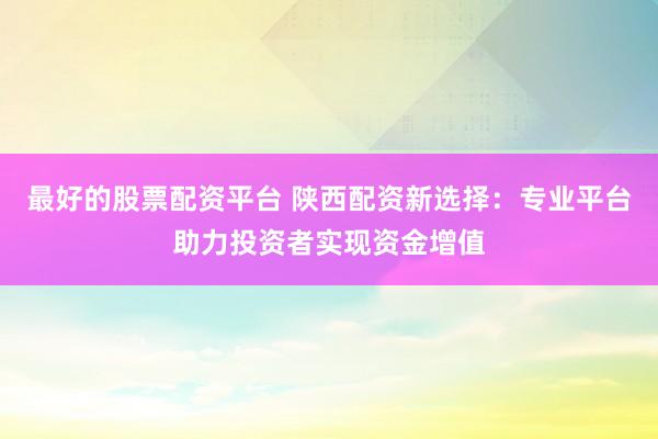 最好的股票配资平台 陕西配资新选择：专业平台助力投资者实现资金增值
